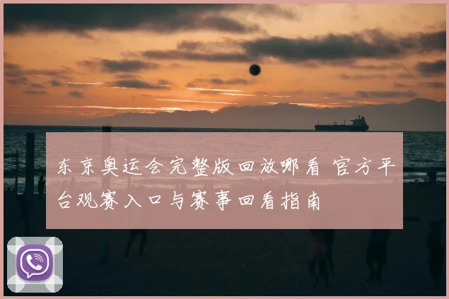 东京奥运会完整版回放哪看 官方平台观赛入口与赛事回看指南