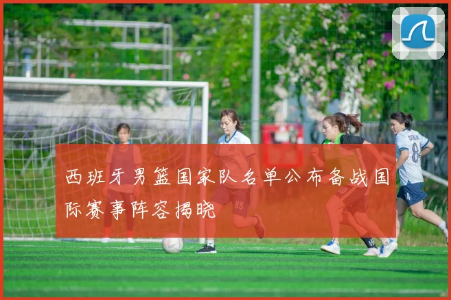 西班牙男篮国家队名单公布备战国际赛事阵容揭晓