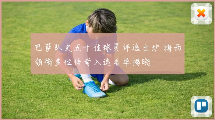 巴萨队史五十佳球员评选出炉 梅西领衔多位传奇入选名单揭晓