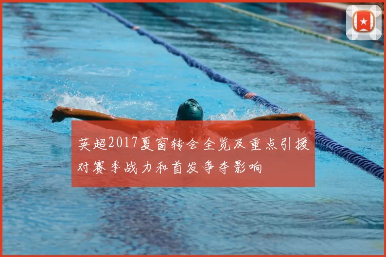 英超2017夏窗转会全览及重点引援对赛季战力和首发争夺影响