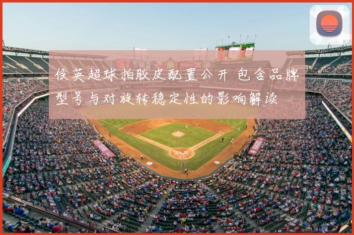 侯英超球拍胶皮配置公开 包含品牌型号与对旋转稳定性的影响解读