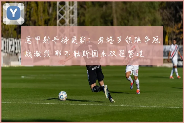 意甲射手榜更新:劳塔罗领跑争冠战激烈 那不勒斯国米双星紧追