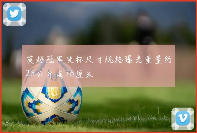 英超冠军奖杯尺寸规格曝光重量约25公斤高76厘米