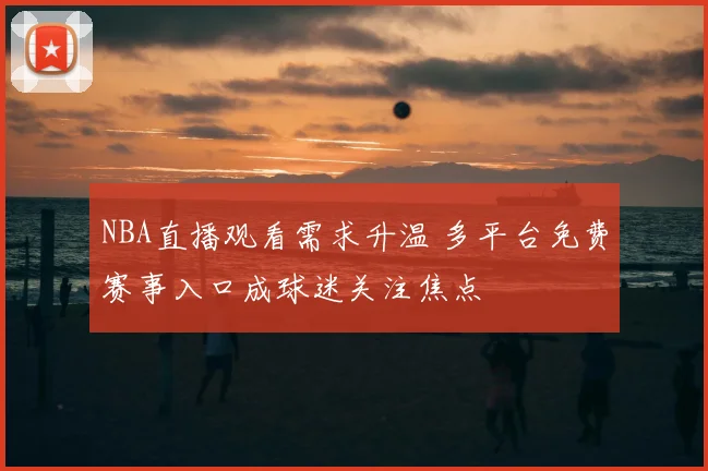 NBA直播观看需求升温 多平台免费赛事入口成球迷关注焦点