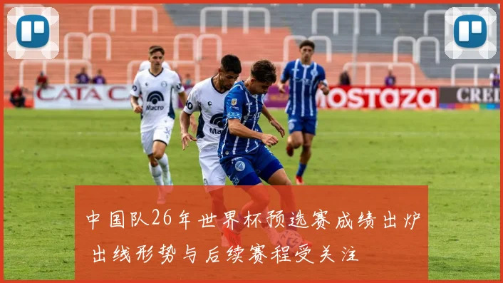 中国队26年世界杯预选赛成绩出炉 出线形势与后续赛程受关注