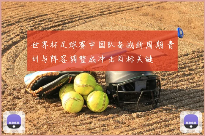 世界杯足球赛中国队备战新周期 青训与阵容调整成冲击目标关键