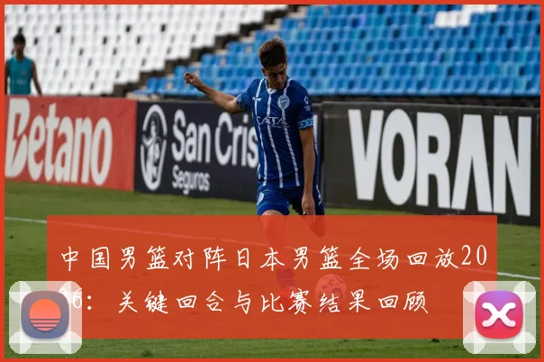 中国男篮对阵日本男篮全场回放2026：关键回合与比赛结果回顾