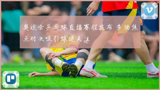 奥运会乒乓球直播赛程发布 多场焦点对决吸引球迷关注