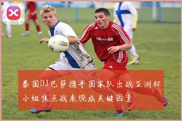 泰国DJ巴萨携手国家队出战亚洲杯小组焦点战表现成关键因素