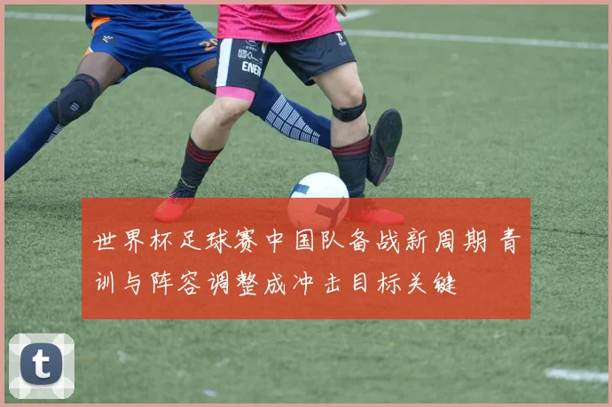 世界杯足球赛中国队备战新周期 青训与阵容调整成冲击目标关键