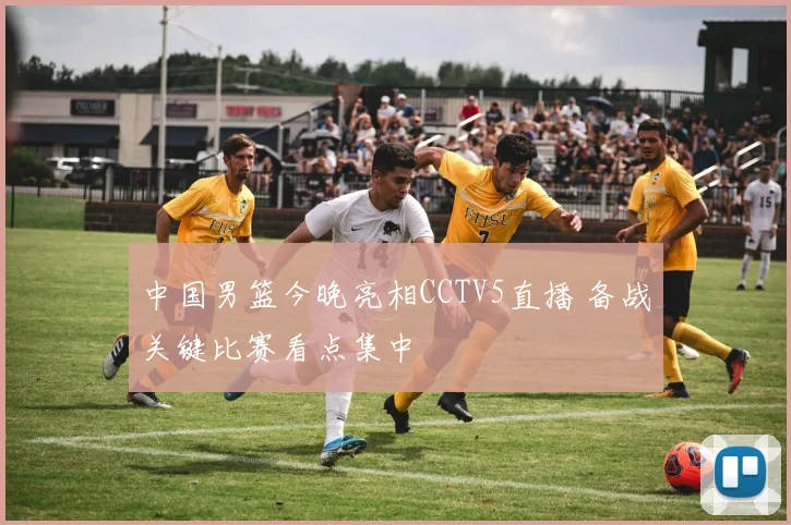 中国男篮今晚亮相CCTV5直播 备战关键比赛看点集中