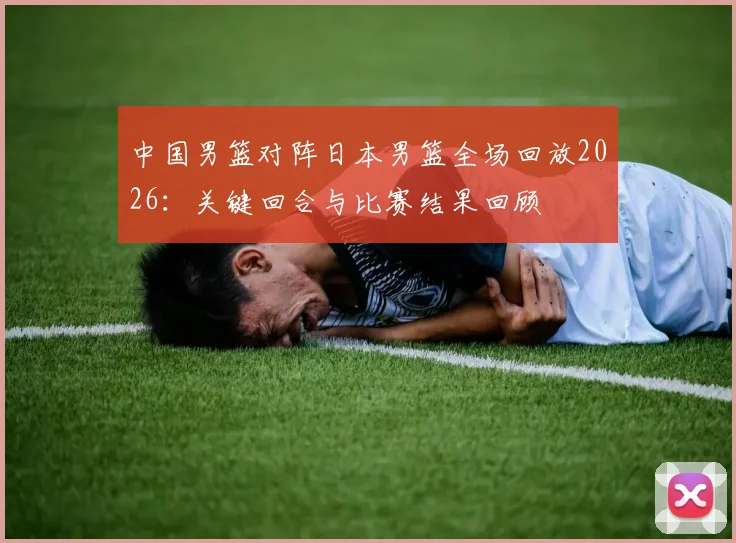 中国男篮对阵日本男篮全场回放2026：关键回合与比赛结果回顾