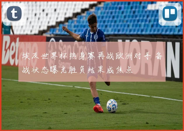 埃及世界杯热身赛再战欧洲对手 备战状态曝光胜负结果成焦点