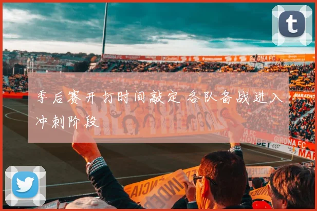 季后赛开打时间敲定 各队备战进入冲刺阶段