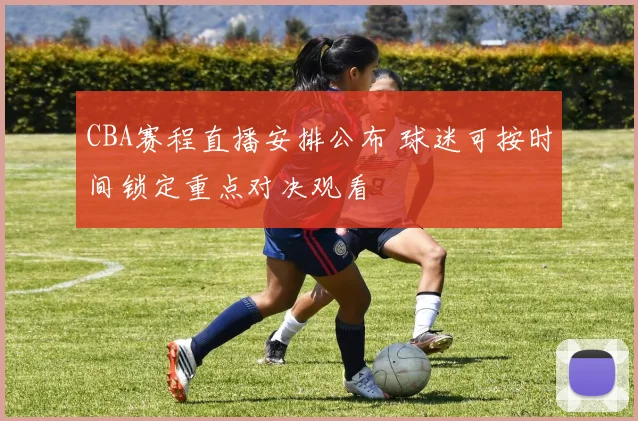 CBA赛程直播安排公布 球迷可按时间锁定重点对决观看