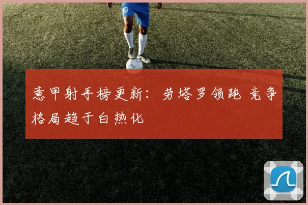 意甲射手榜更新:劳塔罗领跑 竞争格局趋于白热化