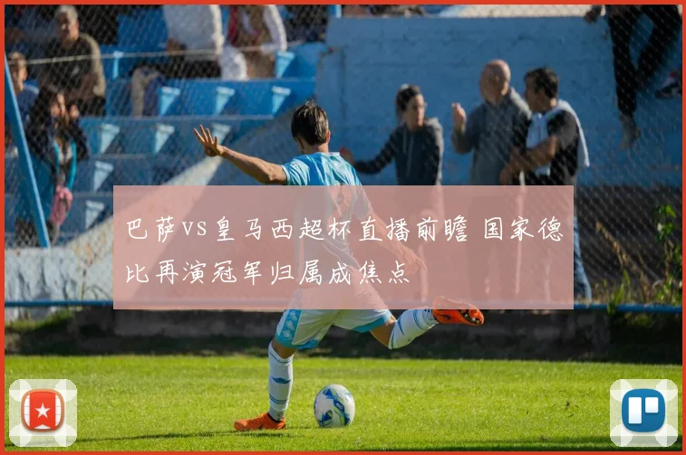 巴萨vs皇马西超杯直播前瞻 国家德比再演冠军归属成焦点