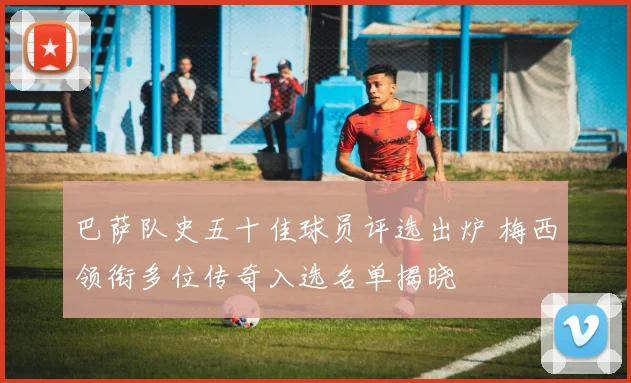 巴萨队史五十佳球员评选出炉 梅西领衔多位传奇入选名单揭晓