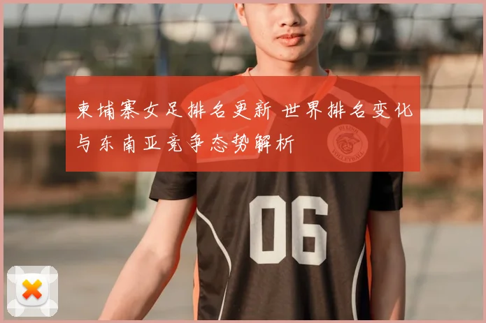 柬埔寨女足排名更新 世界排名变化与东南亚竞争态势解析