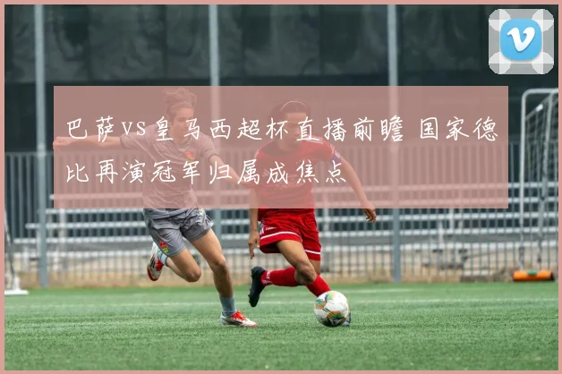 巴萨vs皇马西超杯直播前瞻 国家德比再演冠军归属成焦点