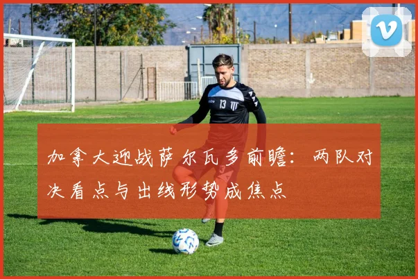 加拿大迎战萨尔瓦多前瞻：两队对决看点与出线形势成焦点